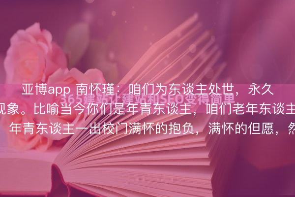 亚博app 南怀瑾：咱们为东谈主处世，永久保持刚刚出来的阿谁现象。比喻当今你们是年青东谈主，咱们老年东谈主也王人是年青过来的，年青东谈主一出校门满怀的抱负，满怀的但愿，然则入世一深刻，困痛楚多了，艰辛困苦过程了，好像心污辱了变坏了，好像原本很率直的，变得不敢语言了，好像原本很坦直的，形成很逶迤的情绪，原本有抱负的，终末...