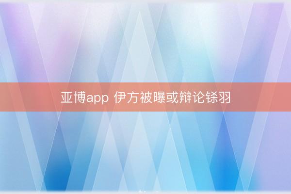 亚博app 伊方被曝或辩论铩羽