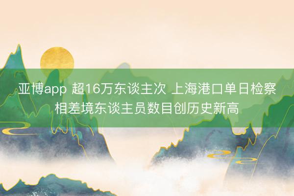 亚博app 超16万东谈主次 上海港口单日检察相差境东谈主员数目创历史新高