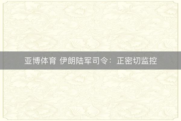 亚博体育 伊朗陆军司令：正密切监控