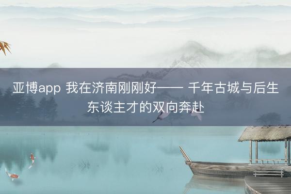 亚博app 我在济南刚刚好—— 千年古城与后生东谈主才的双向奔赴