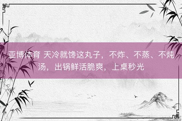 亚博体育 天冷就馋这丸子,不炸、不蒸、不炖汤,出锅鲜活脆爽,上桌秒光