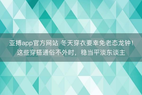 亚搏app官方网站 冬天穿衣要幸免老态龙钟！这些穿搭通俗不外时，稳当平淡东谈主