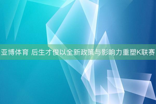 亚博体育 后生才俊以全新政策与影响力重塑K联赛