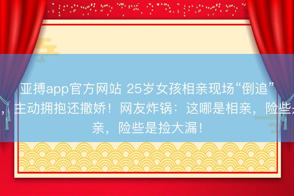 亚搏app官方网站 25岁女孩相亲现场“倒追”35岁大叔，主动拥抱还撒娇！网友炸锅：这哪是相亲，险些是捡大漏！