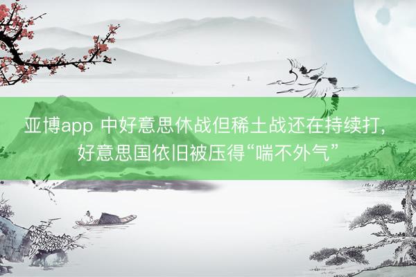 亚博app 中好意思休战但稀土战还在持续打, 好意思国依旧被压得“喘不外气”