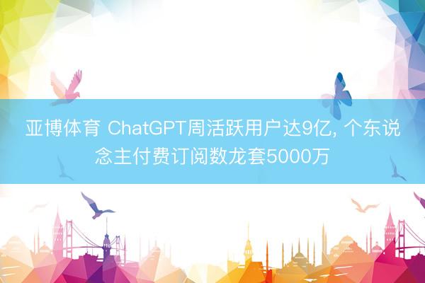 亚博体育 ChatGPT周活跃用户达9亿, 个东说念主付费订阅数龙套5000万
