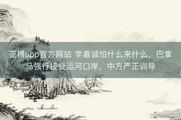 亚搏app官方网站 李嘉诚怕什么来什么，巴拿马强行接受运河口岸，中方严正训导