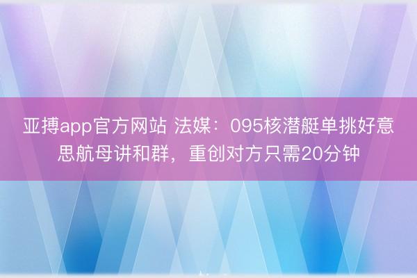 亚搏app官方网站 法媒:095核潜艇单挑好意思航母讲和群,重创对方只需20分钟