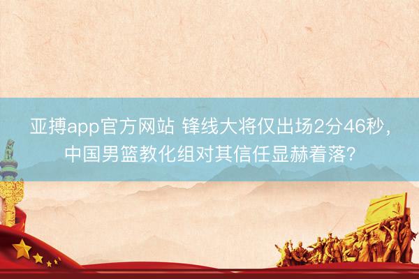 亚搏app官方网站 锋线大将仅出场2分46秒,中国男篮教化组对其信任显赫着落?