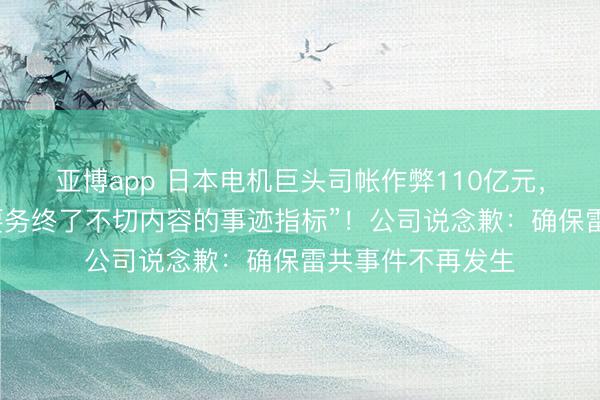 亚博app 日本电机巨头司帐作弊110亿元，“首创东说念主要务终了不切内容的事迹指标”！公司说念歉：确保雷共事件不再发生