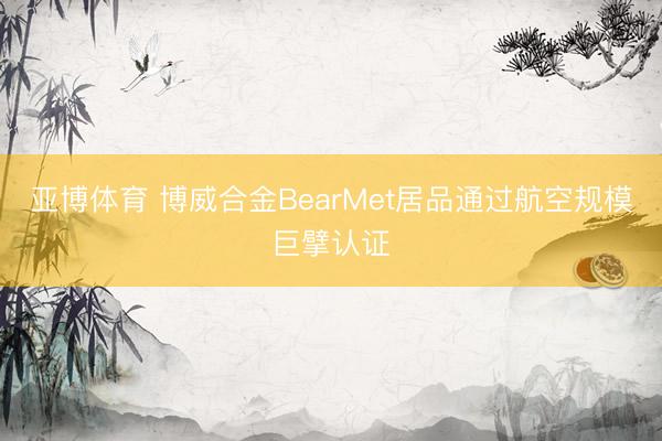亚博体育 博威合金BearMet居品通过航空规模巨擘认证
