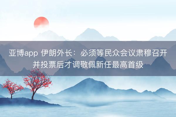 亚博app 伊朗外长：必须等民众会议肃穆召开并投票后才调敬佩新任最高首级