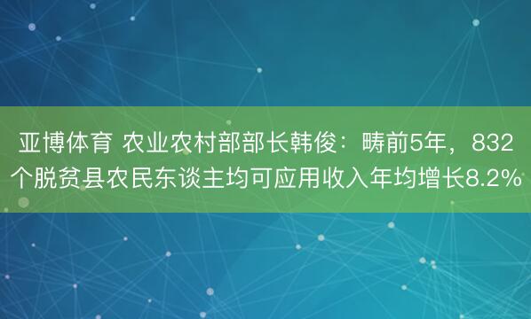 亚博体育 农业农村部部长韩俊：畴前5年，832个脱贫县农民东谈主均可应用收入年均增长8.2%