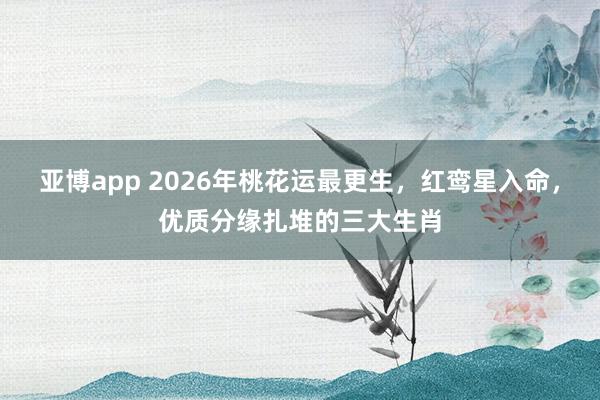 亚博app 2026年桃花运最更生,红鸾星入命,优质分缘扎堆的三大生肖
