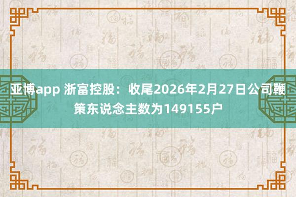 亚博app 浙富控股：收尾2026年2月27日公司鞭策东说念主数为149155户