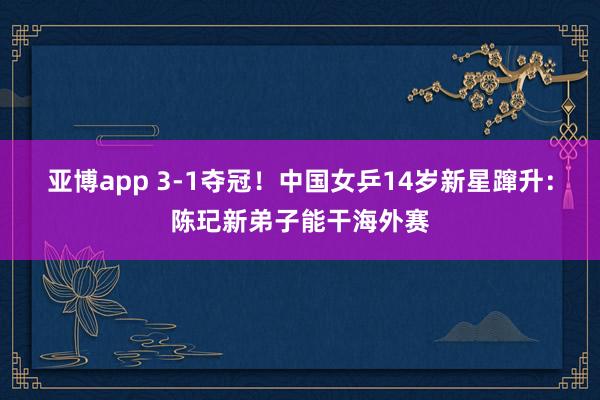 亚博app 3-1夺冠!中国女乒14岁新星蹿升:陈玘新弟子能干海外赛