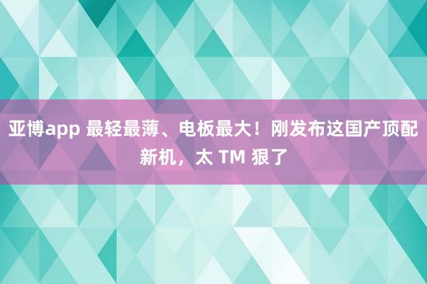 亚博app 最轻最薄、电板最大!刚发布这国产顶配新机,太 TM 狠了