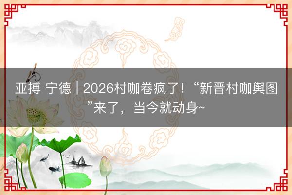 亚搏 宁德 | 2026村咖卷疯了!“新晋村咖舆图”来了,当今就动身~