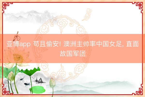 亚博app 苟且偷安! 澳洲主帅率中国女足， 直面故国军团