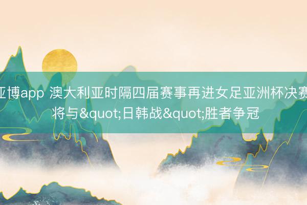 亚博app 澳大利亚时隔四届赛事再进女足亚洲杯决赛, 将与"日韩战"胜者争冠