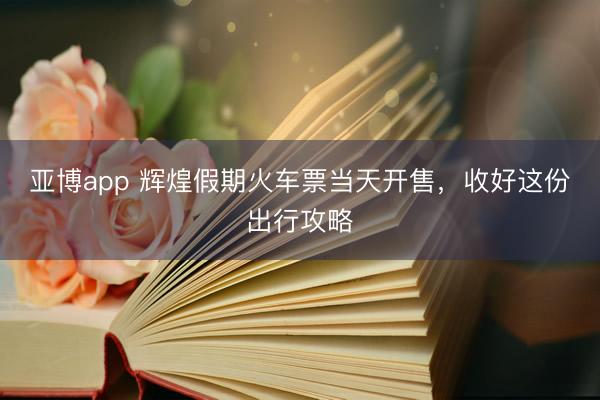 亚博app 辉煌假期火车票当天开售，收好这份出行攻略