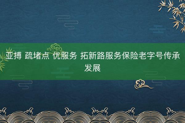 亚搏 疏堵点 优服务 拓新路服务保险老字号传承发展