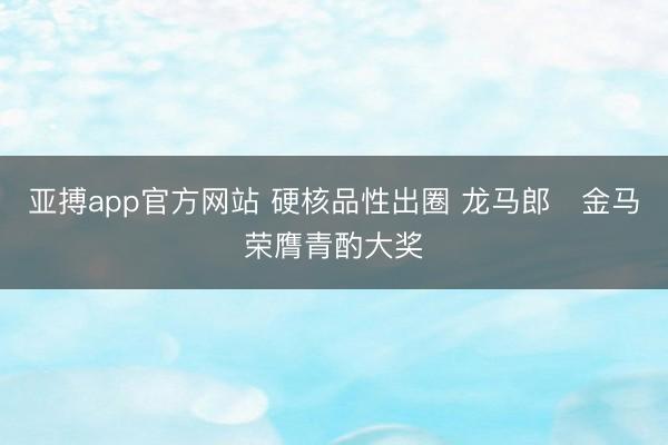 亚搏app官方网站 硬核品性出圈 龙马郎・金马荣膺青酌大奖