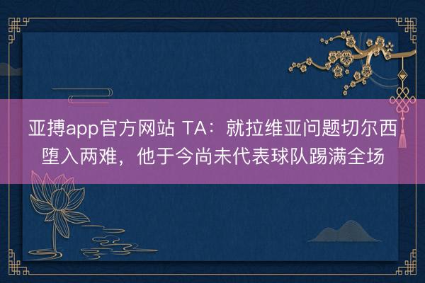 亚搏app官方网站 TA：就拉维亚问题切尔西堕入两难，他于今尚未代表球队踢满全场