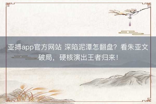 亚搏app官方网站 深陷泥潭怎翻盘?看朱亚文破局,硬核演出王者归来!