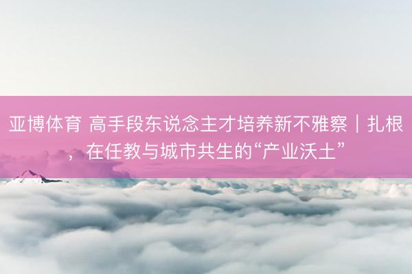 亚博体育 高手段东说念主才培养新不雅察｜扎根，在任教与城市共生的“产业沃土”