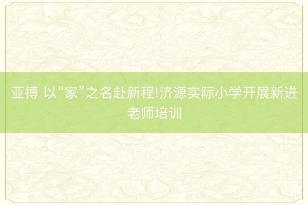 亚搏 以“家”之名赴新程!济源实际小学开展新进老师培训