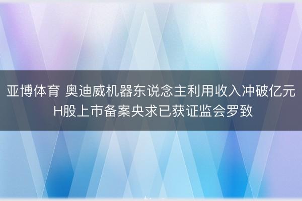 亚博体育 奥迪威机器东说念主利用收入冲破亿元 H股上市备案央求已获证监会罗致