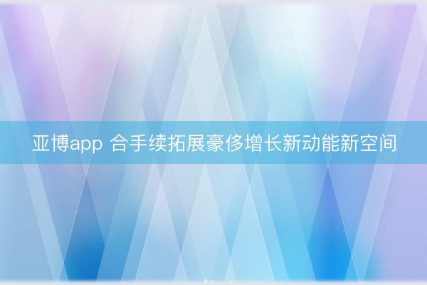 亚博app 合手续拓展豪侈增长新动能新空间