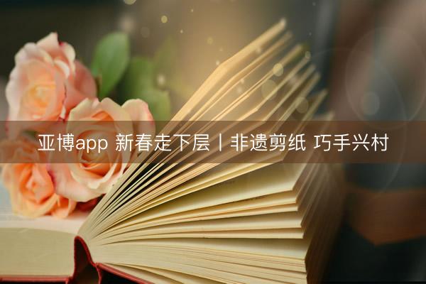 亚博app 新春走下层丨非遗剪纸 巧手兴村