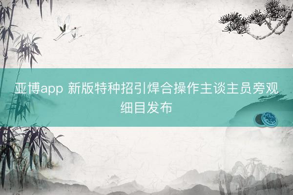 亚博app 新版特种招引焊合操作主谈主员旁观细目发布
