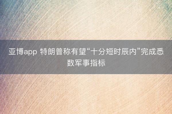 亚博app 特朗普称有望“十分短时辰内”完成悉数军事指标