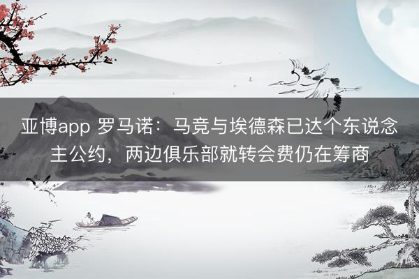 亚博app 罗马诺:马竞与埃德森已达个东说念主公约,两边俱乐部就转会费仍在筹商