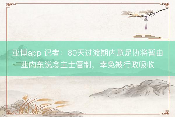 亚博app 记者：80天过渡期内意足协将暂由业内东说念主士管制，幸免被行政吸收