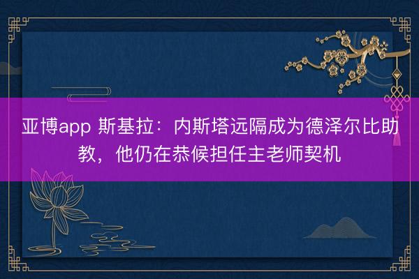 亚博app 斯基拉：内斯塔远隔成为德泽尔比助教，他仍在恭候担任主老师契机