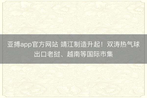亚搏app官方网站 靖江制造升起！双涛热气球出口老挝、越南等国际市集