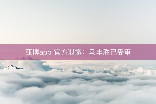 亚博app 官方泄露：马丰胜已受审