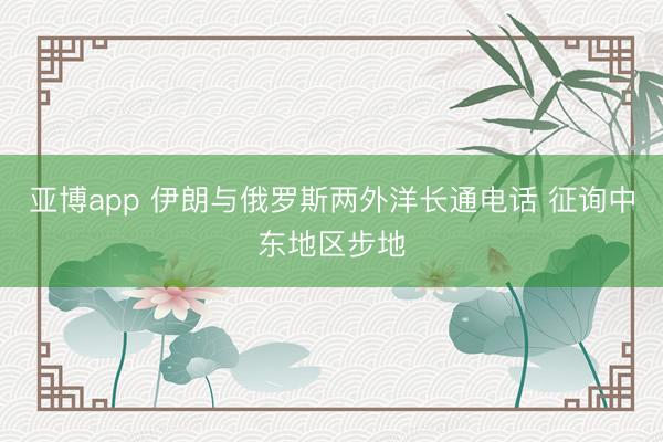 亚博app 伊朗与俄罗斯两外洋长通电话 征询中东地区步地