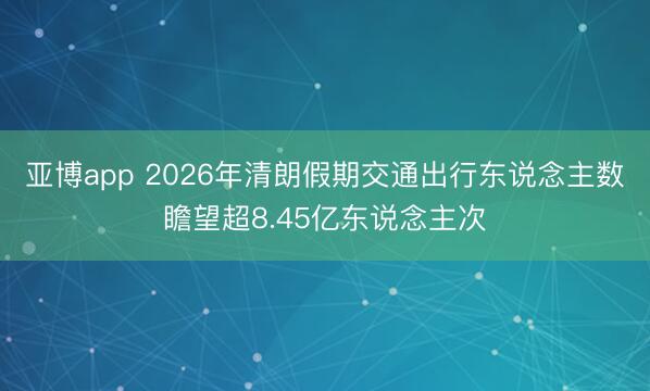 亚博app 2026年清朗假期交通出行东说念主数瞻望超8.45亿东说念主次