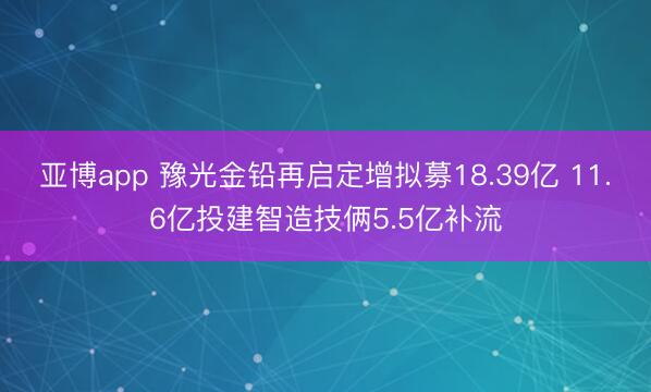 亚博app 豫光金铅再启定增拟募18.39亿 11.6亿投建智造技俩5.5亿补流