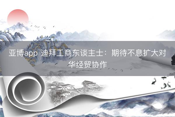 亚博app 迪拜工商东谈主士：期待不息扩大对华经贸协作