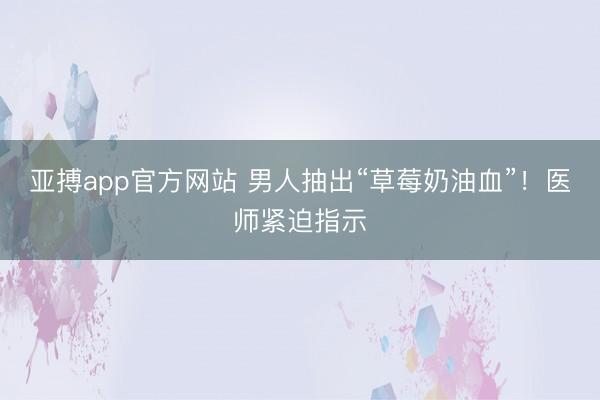 亚搏app官方网站 男人抽出“草莓奶油血”!医师紧迫指示