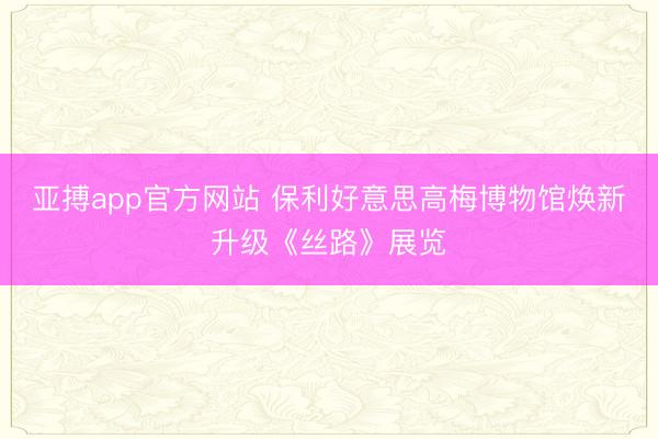 亚搏app官方网站 保利好意思高梅博物馆焕新升级《丝路》展览