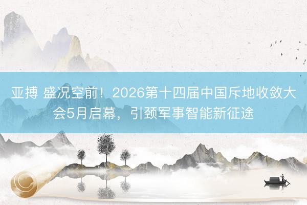 亚搏 盛况空前!2026第十四届中国斥地收敛大会5月启幕,引颈军事智能新征途