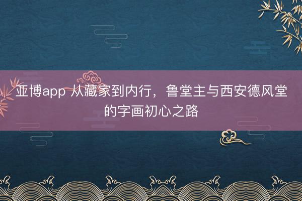 亚博app 从藏家到内行，鲁堂主与西安德风堂的字画初心之路